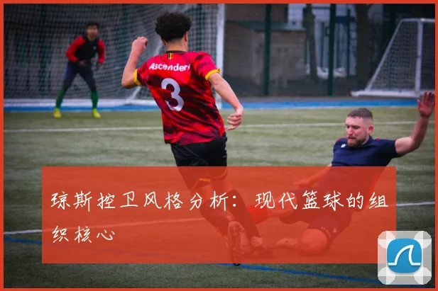 琼斯控卫风格分析：现代篮球的组织核心