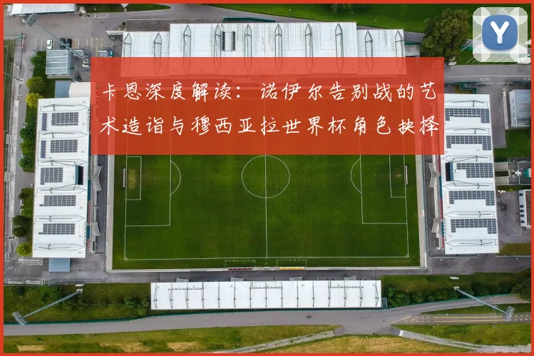 卡恩深度解读:诺伊尔告别战的艺术造诣与穆西亚拉世界杯角色抉择