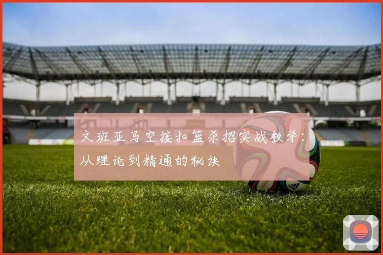 文班亚马空接扣篮杀招实战教学：从理论到精通的秘诀