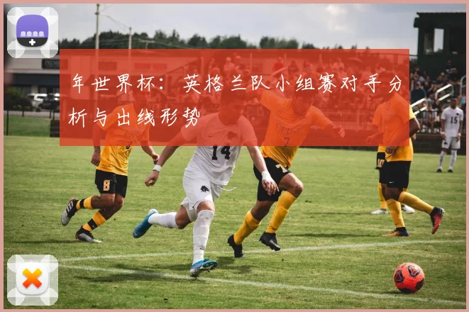 年世界杯：英格兰队小组赛对手分析与出线形势