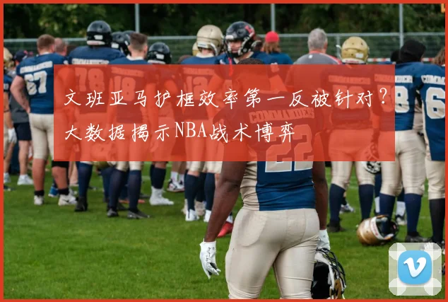 文班亚马护框效率第一反被针对?大数据揭示NBA战术博弈