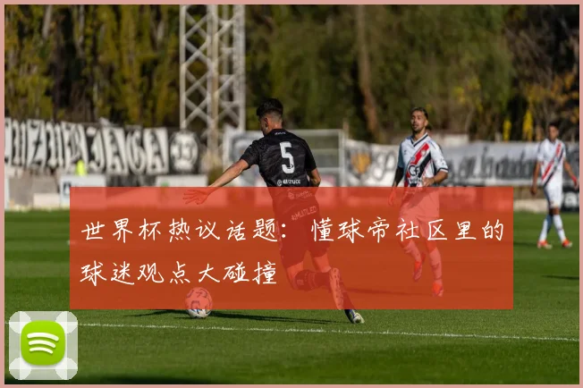 世界杯热议话题:懂球帝社区里的球迷观点大碰撞
