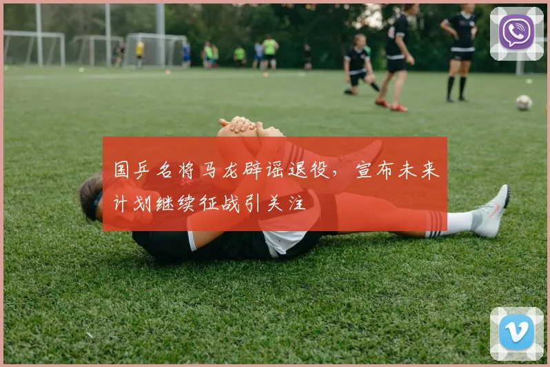 国乒名将马龙辟谣退役，宣布未来计划继续征战引关注