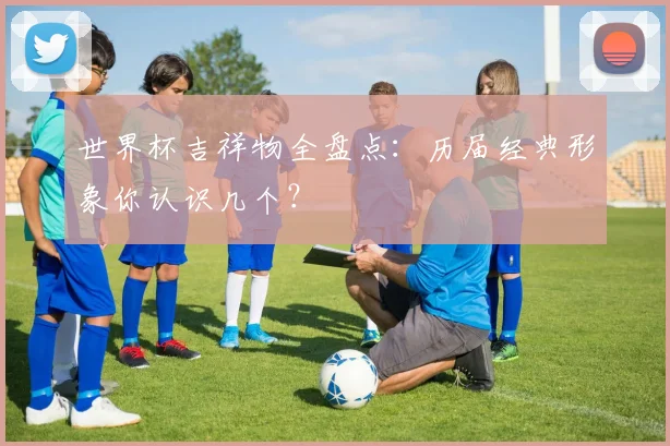 世界杯吉祥物全盘点:历届经典形象你认识几个?
