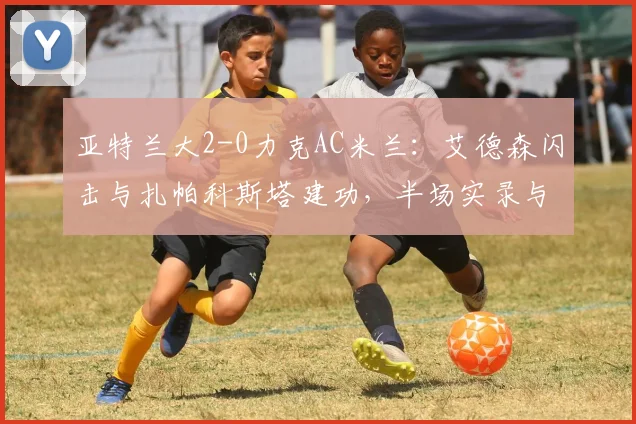 亚特兰大2-0力克AC米兰:艾德森闪击与扎帕科斯塔建功,半场实录与战术分析
