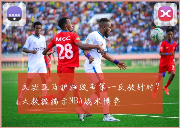 文班亚马护框效率第一反被针对?大数据揭示NBA战术博弈