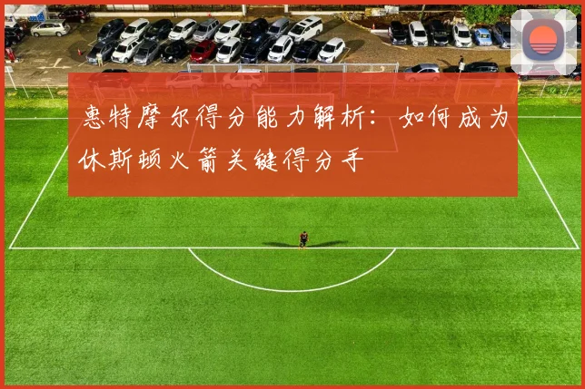 惠特摩尔得分能力解析：如何成为休斯顿火箭关键得分手