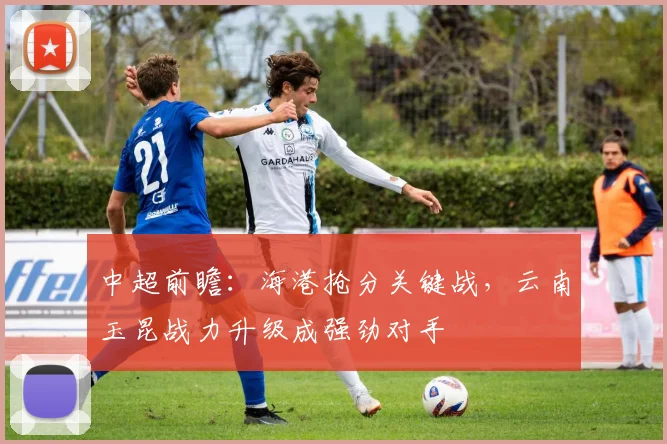 中超前瞻：海港抢分关键战，云南玉昆战力升级成强劲对手