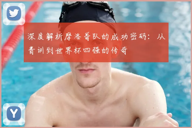 深度解析摩洛哥队的成功密码:从青训到世界杯四强的传奇
