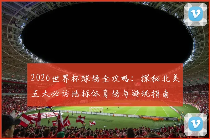 2026世界杯球场全攻略:探秘北美五大必访地标体育场与游玩指南