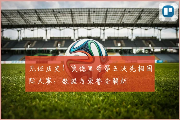 见证历史!莫德里奇第五次亮相国际大赛,数据与荣誉全解析