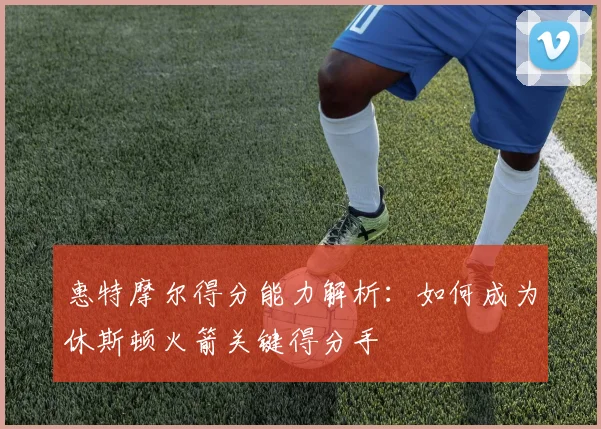 惠特摩尔得分能力解析：如何成为休斯顿火箭关键得分手