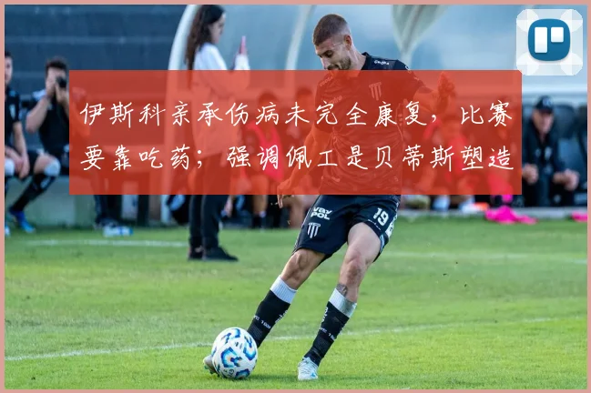 伊斯科亲承伤病未完全康复，比赛要靠吃药；强调佩工是贝蒂斯塑造者