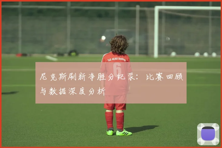 尼克斯刷新净胜分纪录：比赛回顾与数据深度分析