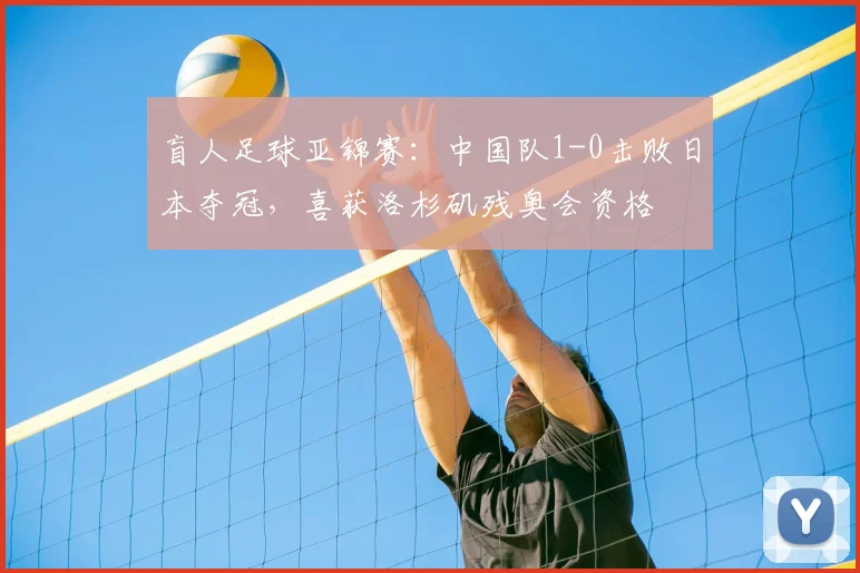 盲人足球亚锦赛：中国队1-0击败日本夺冠，喜获洛杉矶残奥会资格